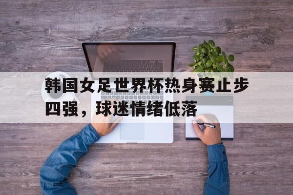 关于韩国女足世界杯热身赛止步四强，球迷情绪低落的信息