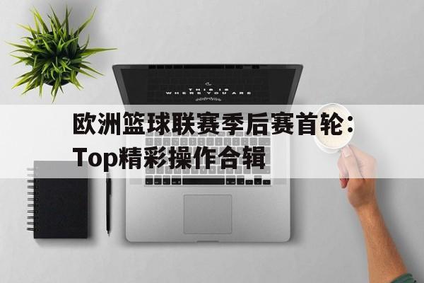 关于欧洲篮球联赛季后赛首轮：Top精彩操作合辑的信息
