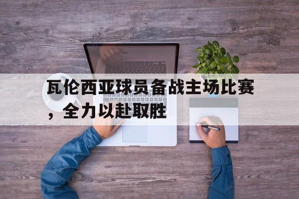 瓦伦西亚球员备战主场比赛，全力以赴取胜的简单介绍