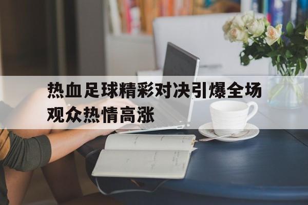 包含热血足球精彩对决引爆全场观众热情高涨的词条