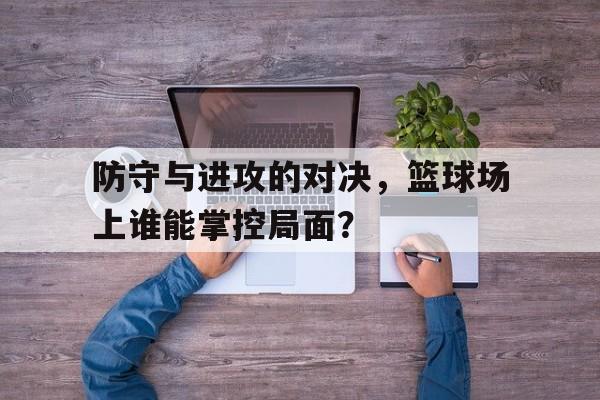 防守与进攻的对决，篮球场上谁能掌控局面？的简单介绍