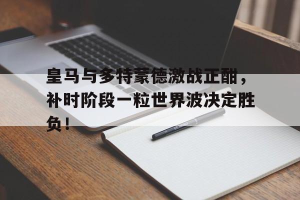 皇马与多特蒙德激战正酣，补时阶段一粒世界波决定胜负！