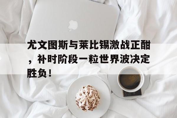 尤文图斯与莱比锡激战正酣，补时阶段一粒世界波决定胜负！