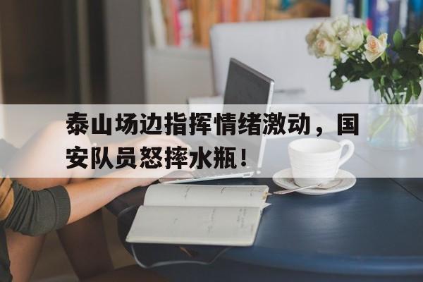 泰山场边指挥情绪激动，国安队员怒摔水瓶！