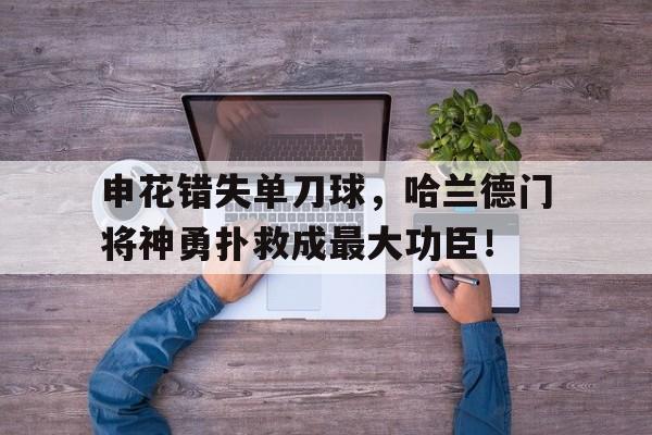申花错失单刀球，哈兰德门将神勇扑救成最大功臣！