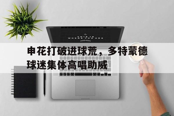 申花打破进球荒，多特蒙德球迷集体高唱助威多特蒙德 阿森纳