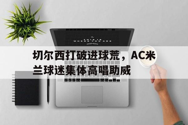 切尔西打破进球荒，AC米兰球迷集体高唱助威