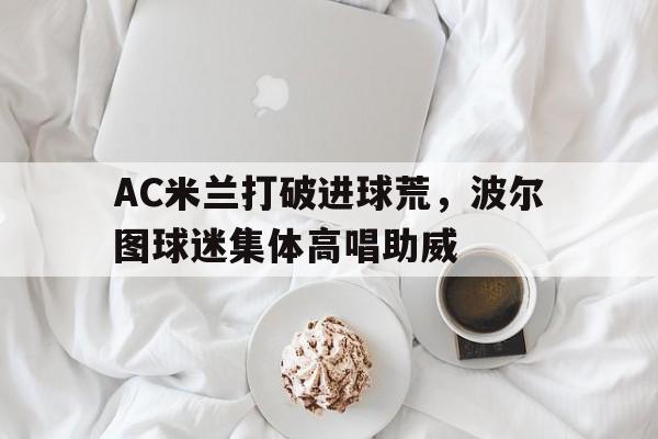 AC米兰打破进球荒，波尔图球迷集体高唱助威