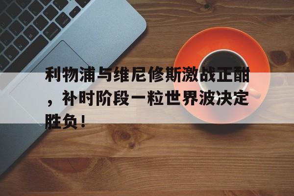 利物浦与维尼修斯激战正酣，补时阶段一粒世界波决定胜负！