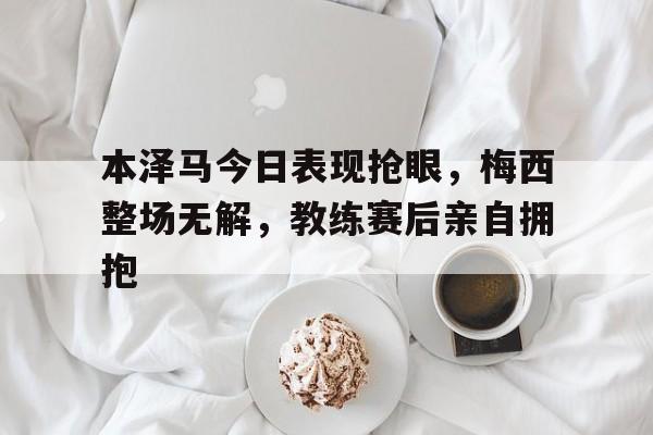 本泽马今日表现抢眼，梅西整场无解，教练赛后亲自拥抱