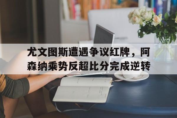 尤文图斯遭遇争议红牌，阿森纳乘势反超比分完成逆转